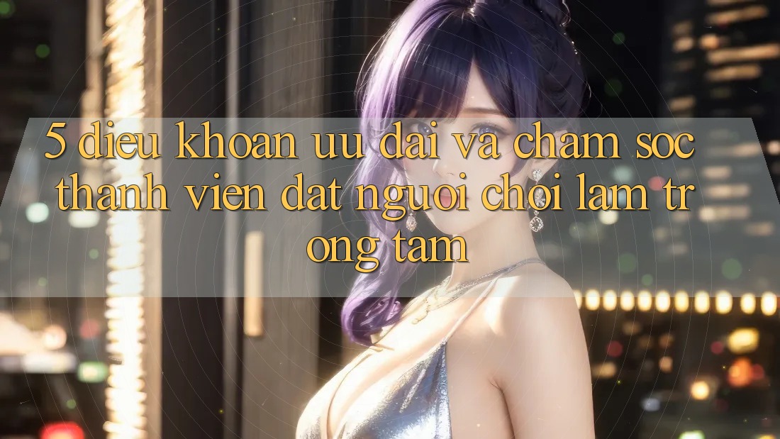 5. Điều khoản Ưu đãi Và Chăm Sóc Thành viên: Đặt Người Chơi Làm Trọng Tâm 5. Điều khoản Ưu đãi Và Chăm Sóc Thành viên: Đặt Người Chơi Làm Trọng Tâm