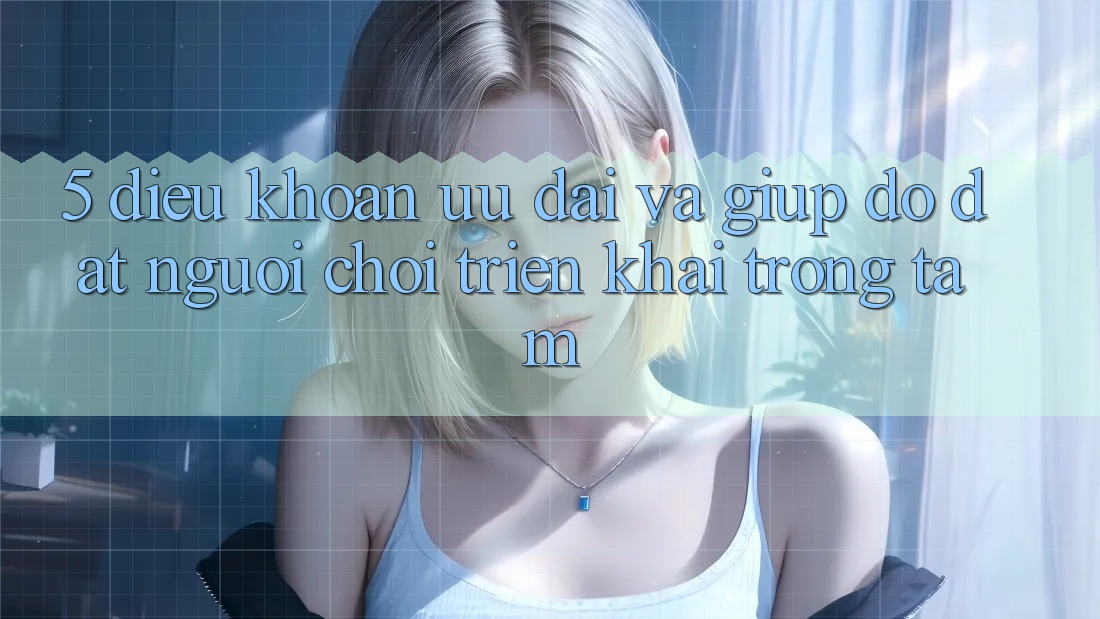 5. Điều khoản Ưu đãi Và Giúp đỡ: Đặt Người Chơi Triển khai Trọng Tâm