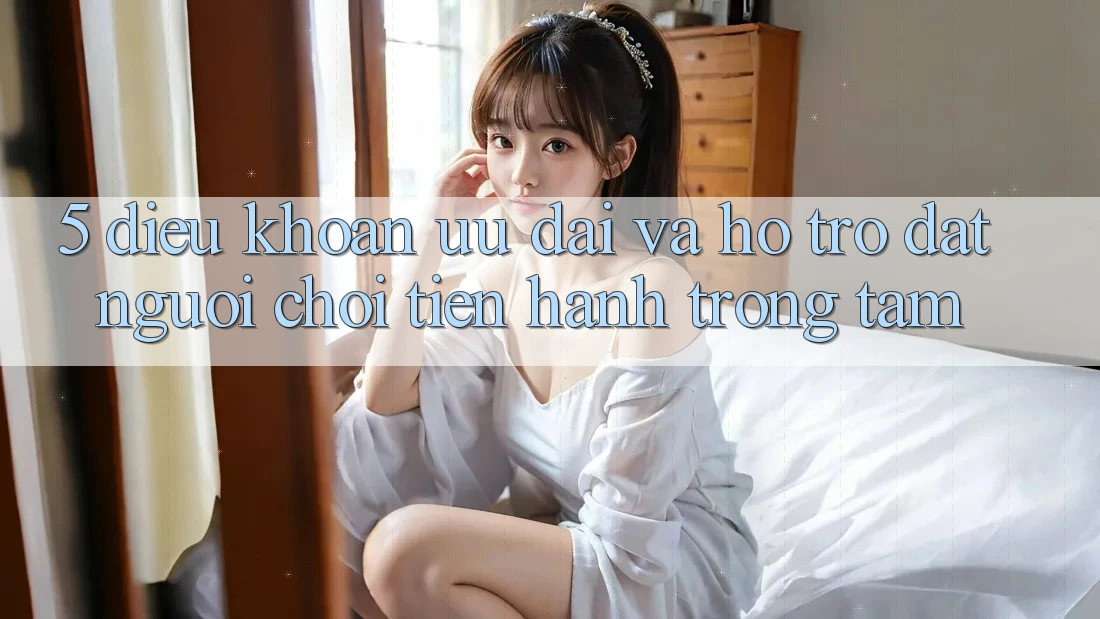 5. Điều khoản Ưu đãi Và Hỗ trợ: Đặt Người Chơi Tiến hành Trọng Tâm 5. Điều khoản Ưu đãi Và Hỗ trợ: Đặt Người Chơi Tiến hành Trọng Tâm