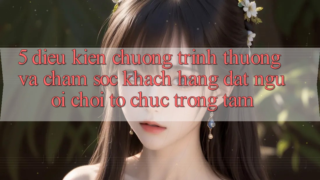 5. Điều kiện Chương trình thưởng Và Chăm Sóc Khách Hàng: Đặt Người Chơi Tổ chức Trọng Tâm