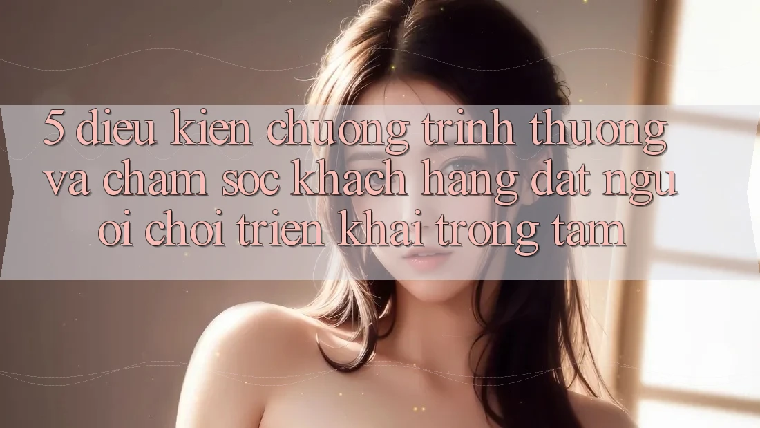 5. Điều kiện Chương trình thưởng Và Chăm Sóc Khách Hàng: Đặt Người Chơi Triển khai Trọng Tâm 5. Điều kiện Chương trình thưởng Và Chăm Sóc Khách Hàng: Đặt Người Chơi Triển khai Trọng Tâm