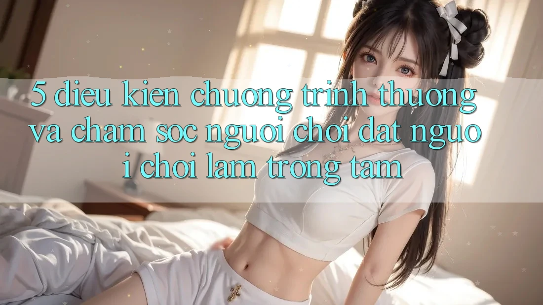 5. Điều kiện Chương trình thưởng Và Chăm Sóc Người chơi: Đặt Người Chơi Làm Trọng Tâm