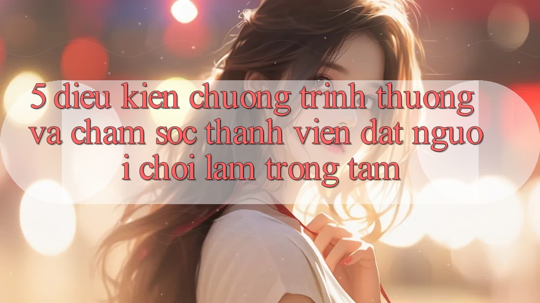 5. Điều kiện Chương trình thưởng Và Chăm Sóc Thành viên: Đặt Người Chơi Làm Trọng Tâm 5. Điều kiện Chương trình thưởng Và Chăm Sóc Thành viên: Đặt Người Chơi Làm Trọng Tâm