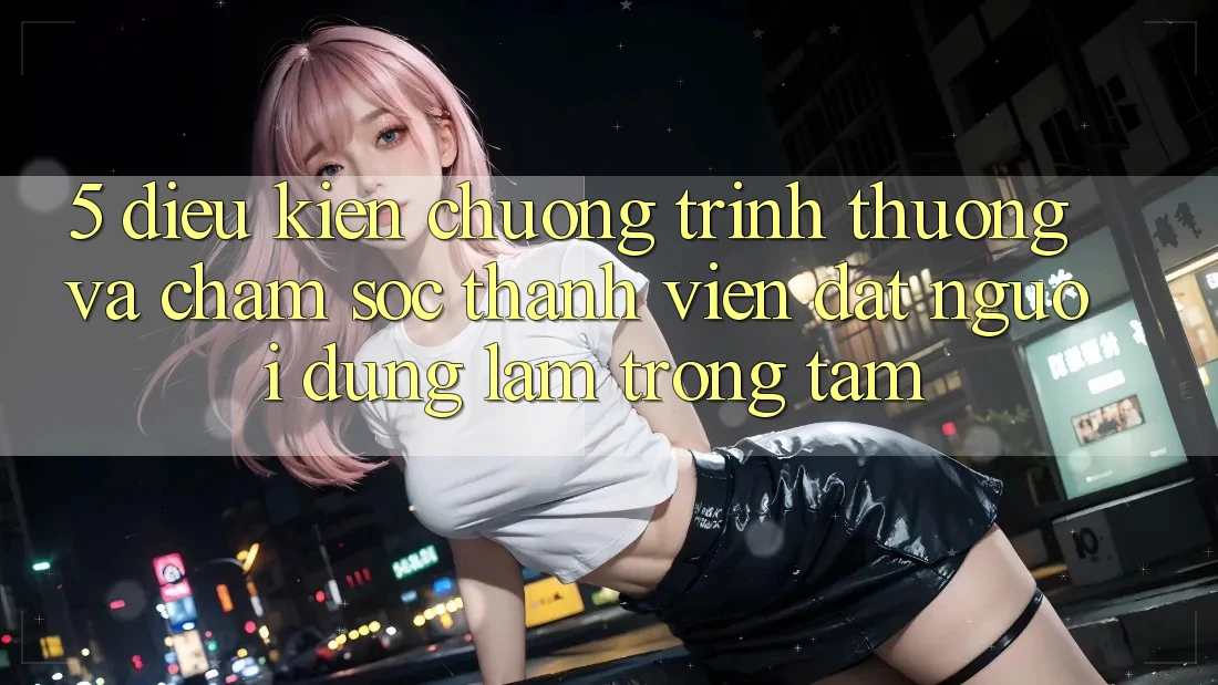 5. Điều kiện Chương trình thưởng Và Chăm Sóc Thành viên: Đặt Người dùng Làm Trọng Tâm 5. Điều kiện Chương trình thưởng Và Chăm Sóc Thành viên: Đặt Người dùng Làm Trọng Tâm