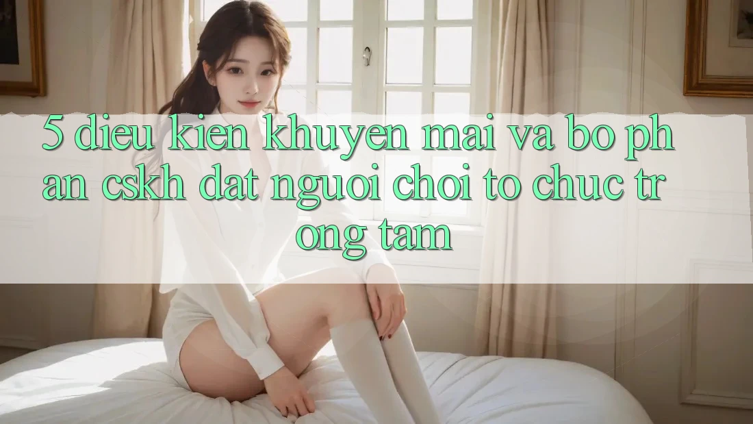5. Điều kiện Khuyến Mãi Và Bộ phận CSKH: Đặt Người Chơi Tổ chức Trọng Tâm 5. Điều kiện Khuyến Mãi Và Bộ phận CSKH: Đặt Người Chơi Tổ chức Trọng Tâm