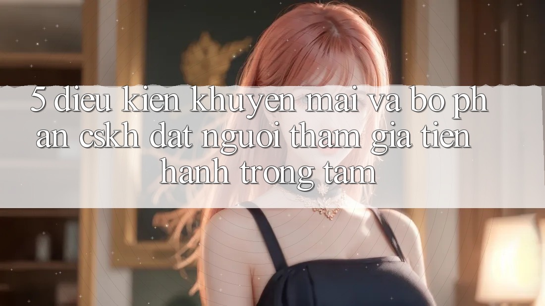 5. Điều kiện Khuyến Mãi Và Bộ phận CSKH: Đặt Người tham gia Tiến hành Trọng Tâm