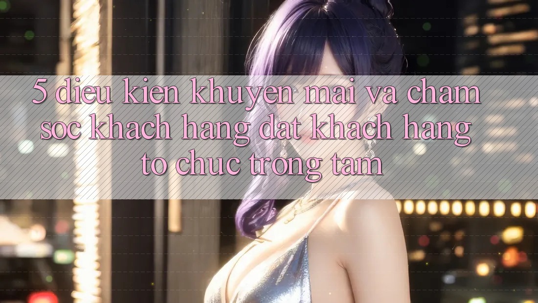 5. Điều kiện Khuyến Mãi Và Chăm Sóc Khách Hàng: Đặt Khách hàng Tổ chức Trọng Tâm
