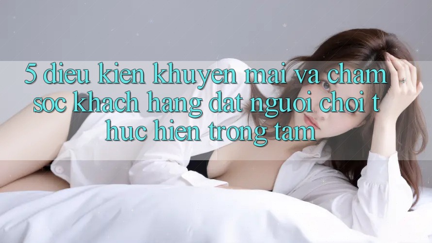 5. Điều kiện Khuyến Mãi Và Chăm sóc khách hàng: Đặt Người Chơi Thực hiện Trọng Tâm