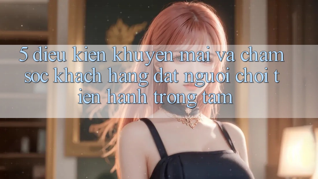 5. Điều kiện Khuyến Mãi Và Chăm Sóc Khách Hàng: Đặt Người Chơi Tiến hành Trọng Tâm