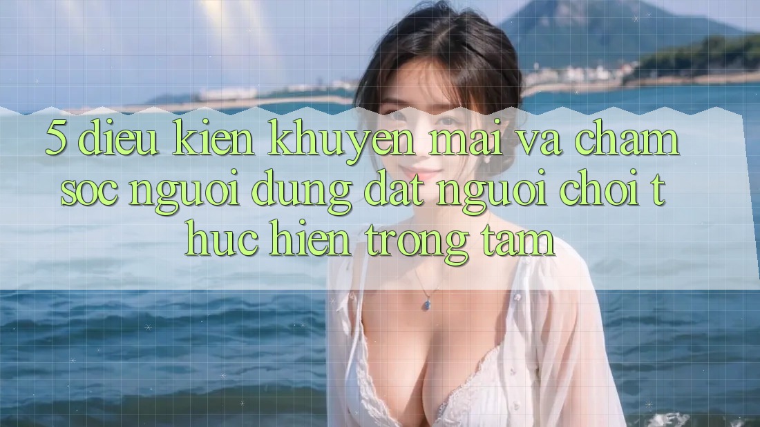 5. Điều kiện Khuyến Mãi Và Chăm Sóc Người dùng: Đặt Người Chơi Thực hiện Trọng Tâm
