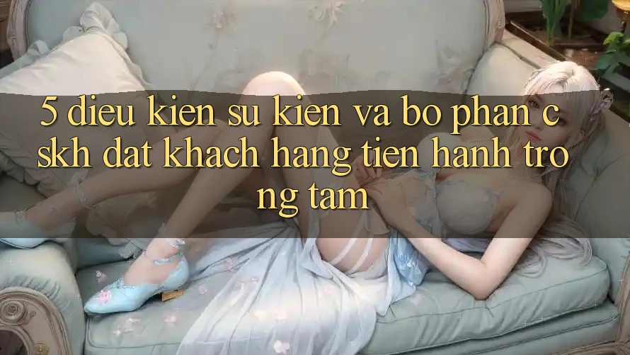 5. Điều kiện Sự kiện Và Bộ phận CSKH: Đặt Khách hàng Tiến hành Trọng Tâm 5. Điều kiện Sự kiện Và Bộ phận CSKH: Đặt Khách hàng Tiến hành Trọng Tâm