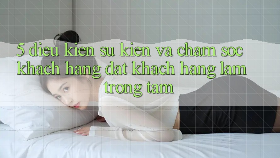 5. Điều kiện Sự kiện Và Chăm Sóc Khách Hàng: Đặt Khách hàng Làm Trọng Tâm 5. Điều kiện Sự kiện Và Chăm Sóc Khách Hàng: Đặt Khách hàng Làm Trọng Tâm