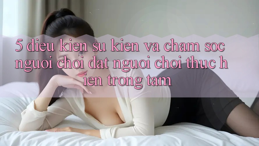 5. Điều kiện Sự kiện Và Chăm Sóc Người chơi: Đặt Người Chơi Thực hiện Trọng Tâm