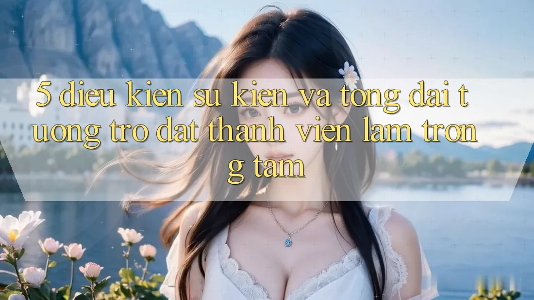 5. Điều kiện Sự kiện Và Tổng đài tương trợ: Đặt Thành viên Làm Trọng Tâm