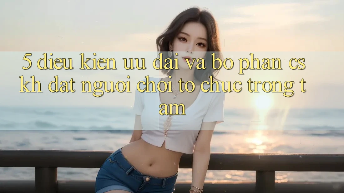 5. Điều kiện Ưu đãi Và Bộ phận CSKH: Đặt Người Chơi Tổ chức Trọng Tâm