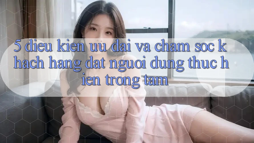 5. Điều kiện Ưu đãi Và Chăm Sóc Khách Hàng: Đặt Người dùng Thực hiện Trọng Tâm 5. Điều kiện Ưu đãi Và Chăm Sóc Khách Hàng: Đặt Người dùng Thực hiện Trọng Tâm