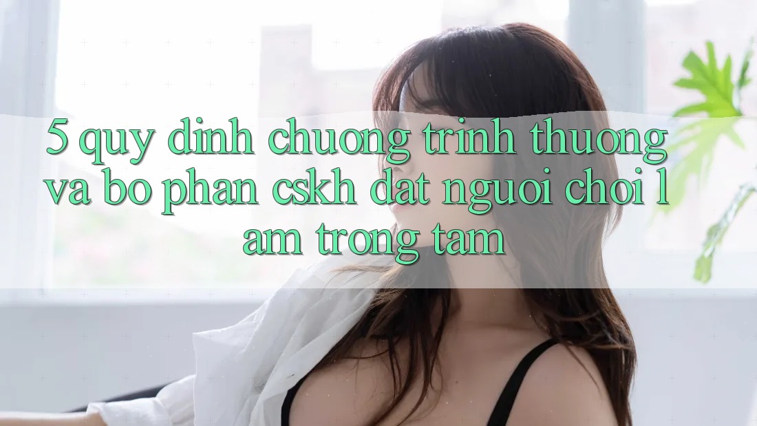 5. Quy định Chương trình thưởng Và Bộ phận CSKH: Đặt Người Chơi Làm Trọng Tâm