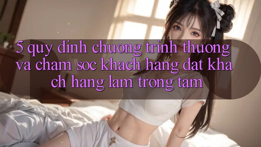 5. Quy định Chương trình thưởng Và Chăm Sóc Khách Hàng: Đặt Khách hàng Làm Trọng Tâm 5. Quy định Chương trình thưởng Và Chăm Sóc Khách Hàng: Đặt Khách hàng Làm Trọng Tâm