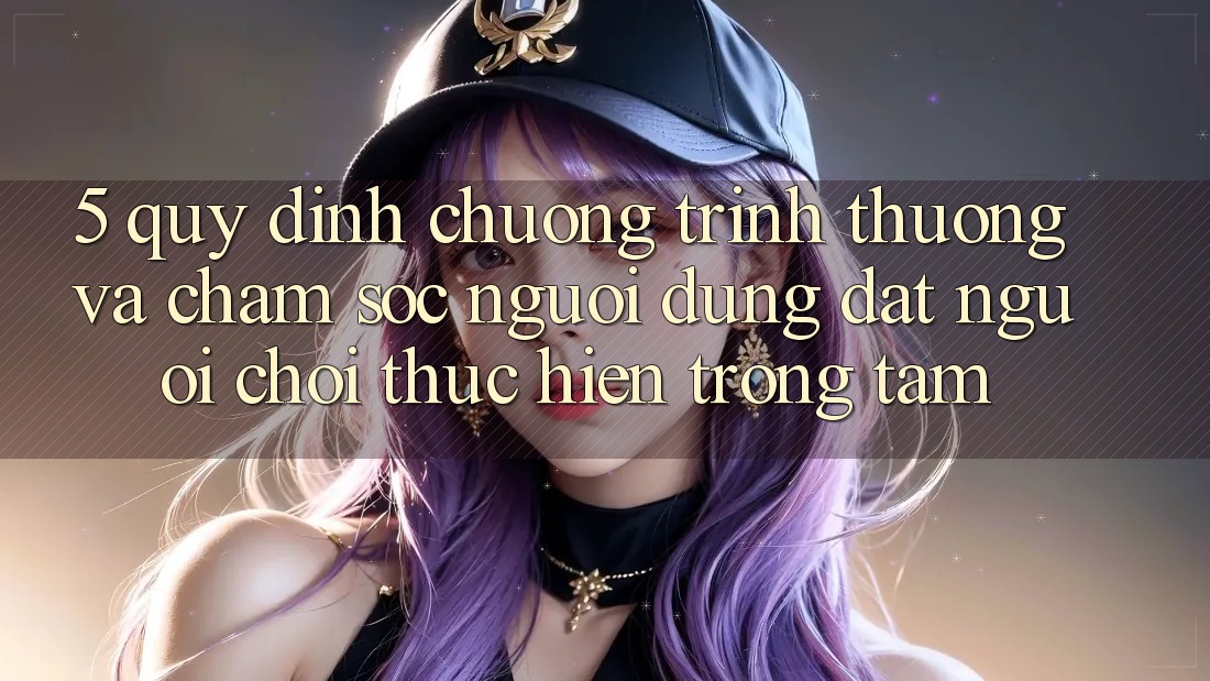 5. Quy định Chương trình thưởng Và Chăm Sóc Người dùng: Đặt Người Chơi Thực hiện Trọng Tâm