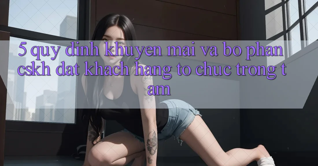 5. Quy định Khuyến Mãi Và Bộ phận CSKH: Đặt Khách hàng Tổ chức Trọng Tâm