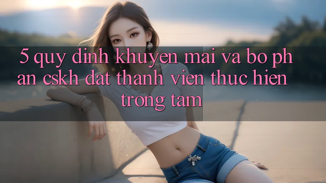 5. Quy định Khuyến mãi Và Bộ phận CSKH: Đặt Thành viên Thực hiện Trọng Tâm