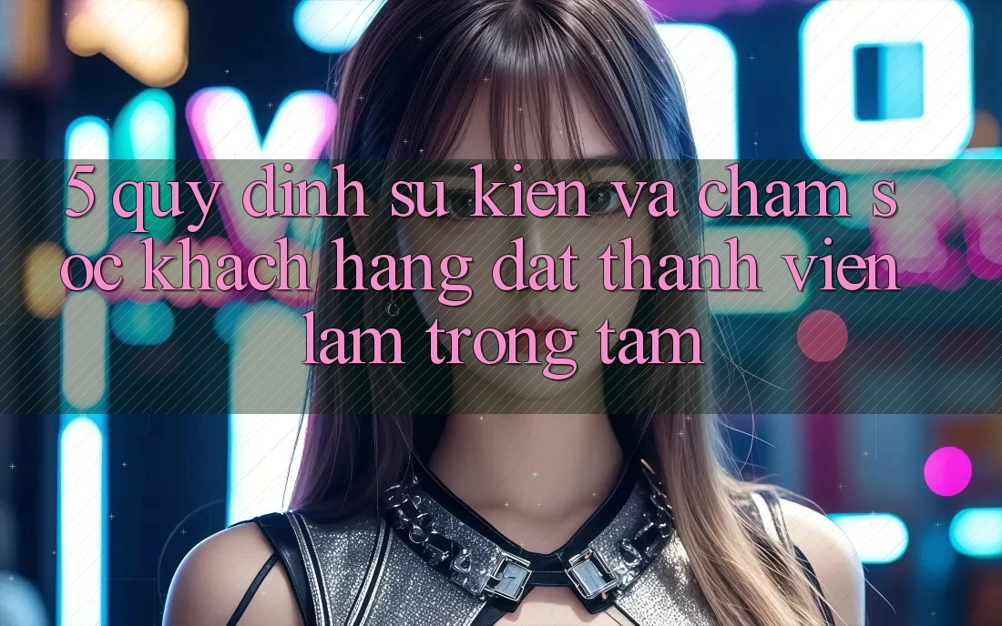 5. Quy định Sự kiện Và Chăm Sóc Khách Hàng: Đặt Thành viên Làm Trọng Tâm
