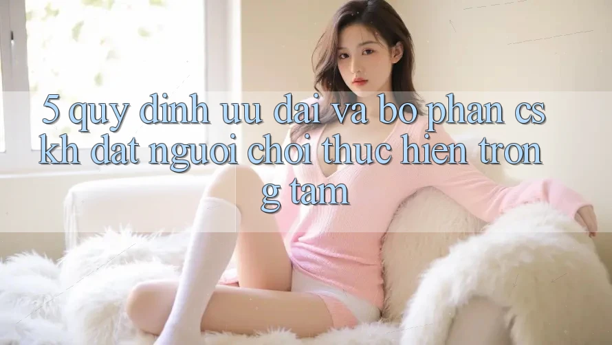 5. Quy định Ưu đãi Và Bộ phận CSKH: Đặt Người Chơi Thực hiện Trọng Tâm 5. Quy định Ưu đãi Và Bộ phận CSKH: Đặt Người Chơi Thực hiện Trọng Tâm