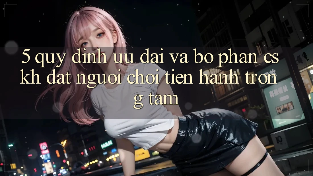 5. Quy định Ưu đãi Và Bộ phận CSKH: Đặt Người Chơi Tiến hành Trọng Tâm