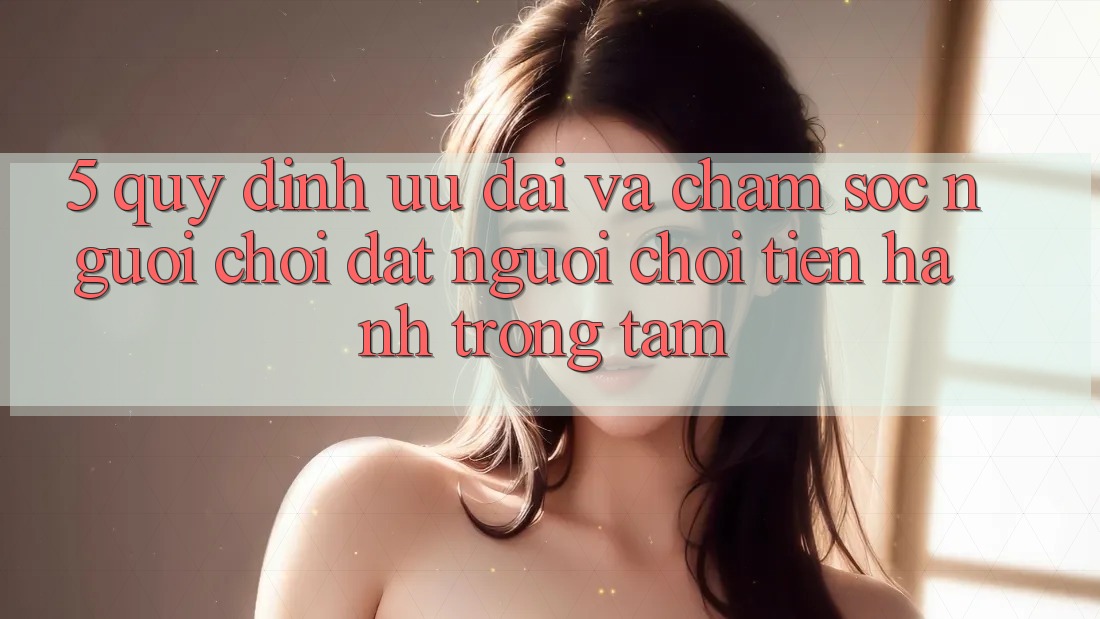 5. Quy định Ưu đãi Và Chăm Sóc Người chơi: Đặt Người Chơi Tiến hành Trọng Tâm