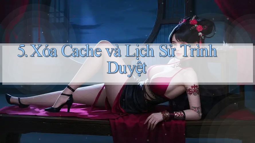5. Xóa Cache và Lịch Sử Trình Duyệt 5. Xóa Cache và Lịch Sử Trình Duyệt
