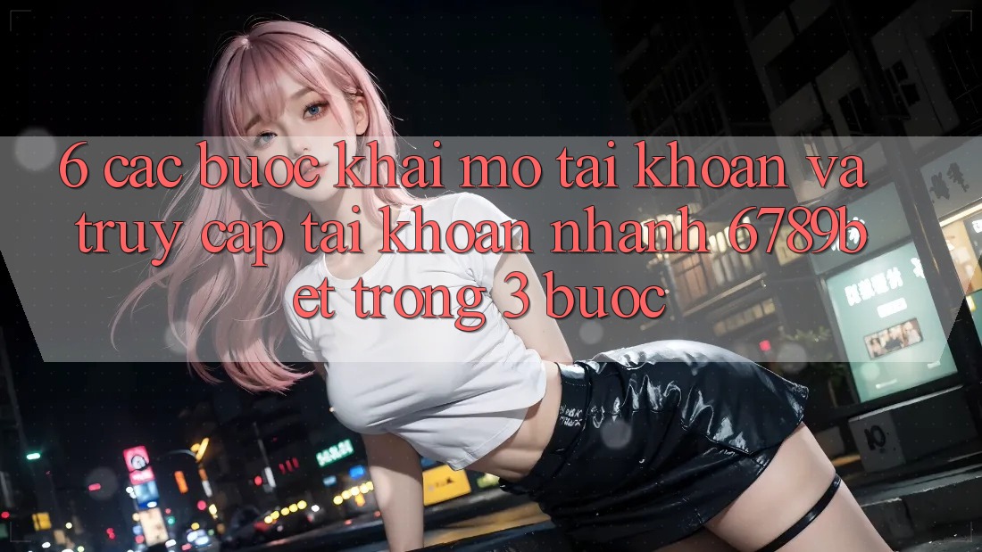 6. Các bước Khai mở tài khoản và Truy cập tài khoản Nhanh 6789bet Trong 3 Bước