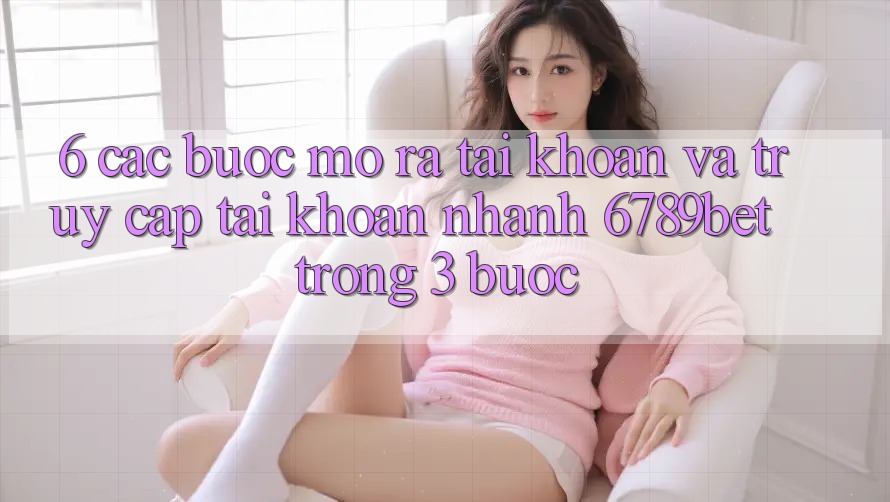 6. Các bước Mở ra tài khoản và Truy cập tài khoản Nhanh 6789bet Trong 3 Bước