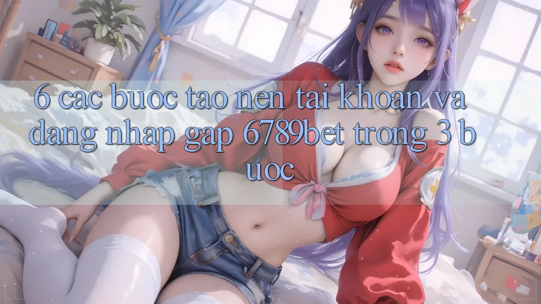 6. Các bước Tạo nên tài khoản và Đăng Nhập Gấp 6789bet Trong 3 Bước