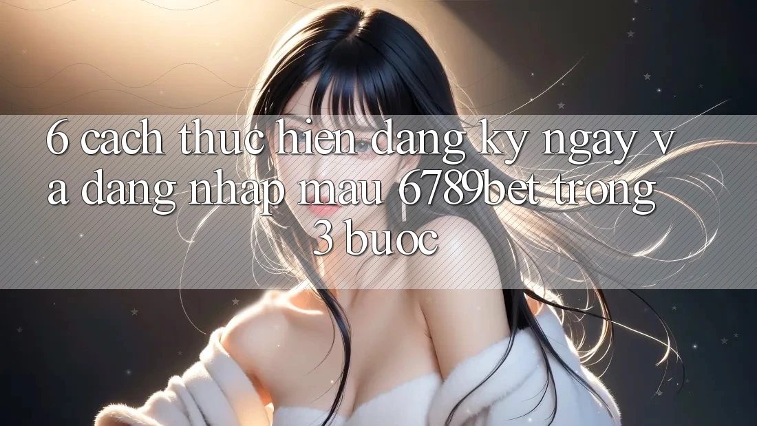 6. Cách thực hiện Đăng ký ngay và Đăng Nhập Mau 6789bet Trong 3 Bước