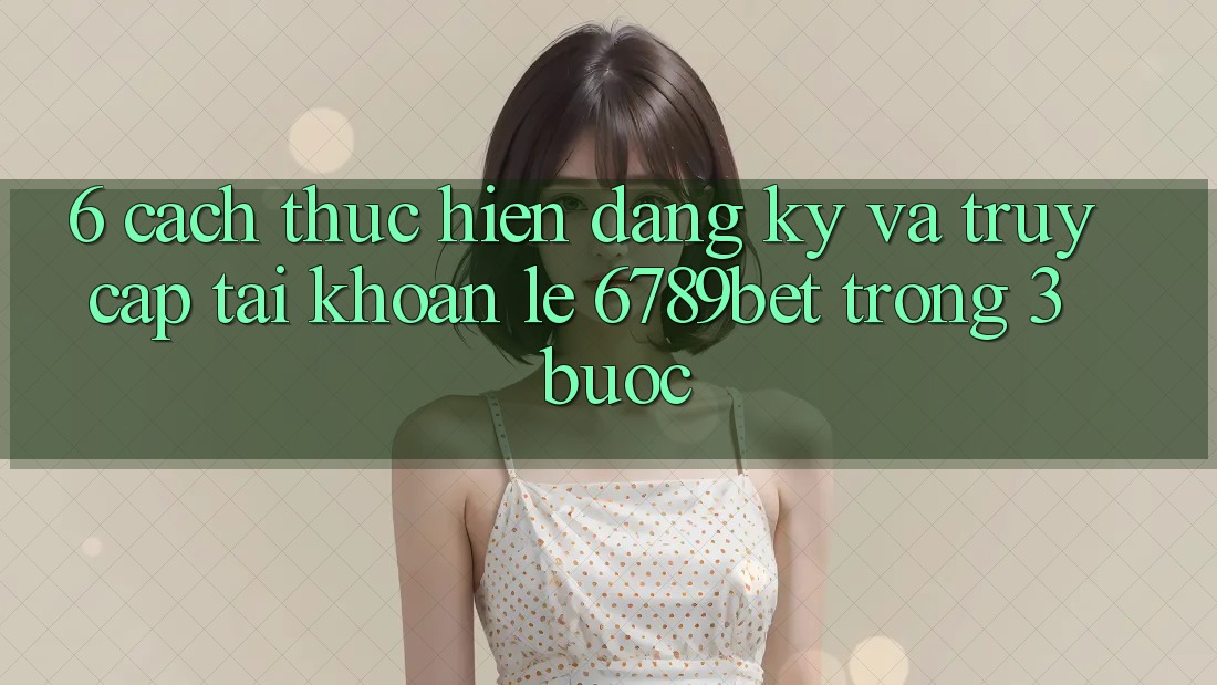 6. Cách thực hiện Đăng Ký và Truy cập tài khoản Lẹ 6789bet Trong 3 Bước