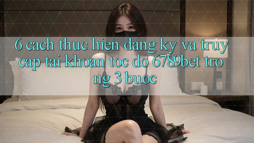 6. Cách thực hiện Đăng Ký và Truy cập tài khoản Tốc độ 6789bet Trong 3 Bước