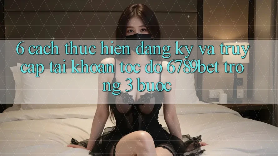 6. Cách thực hiện Đăng Ký và Truy cập tài khoản Tốc độ 6789bet Trong 3 Bước
