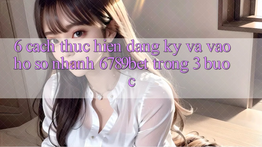 6. Cách thực hiện Đăng Ký và Vào hồ sơ Nhanh 6789bet Trong 3 Bước
