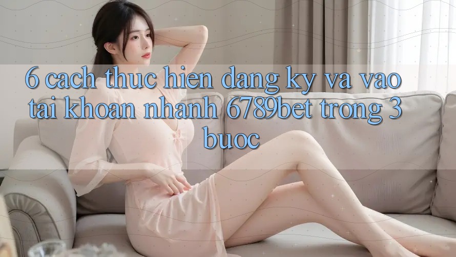6. Cách thực hiện Đăng Ký và Vào tài khoản Nhanh 6789bet Trong 3 Bước