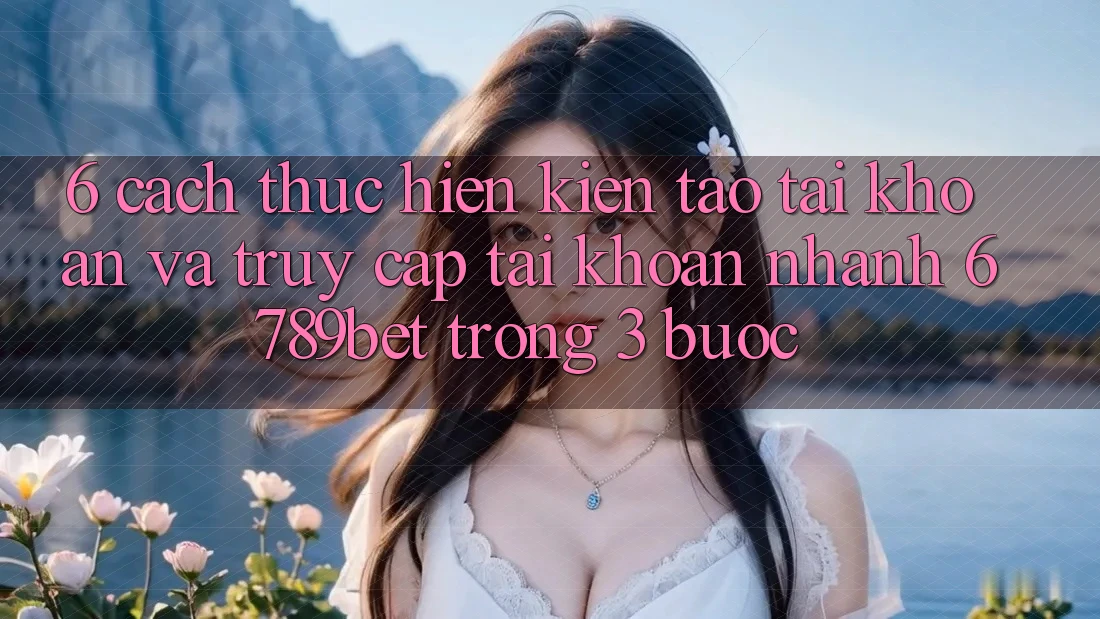 6. Cách thực hiện Kiến tạo tài khoản và Truy cập tài khoản Nhanh 6789bet Trong 3 Bước