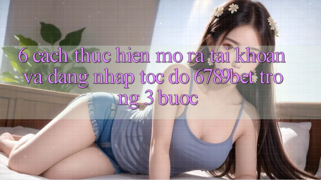 6. Cách thực hiện Mở ra tài khoản và Đăng Nhập Tốc độ 6789bet Trong 3 Bước