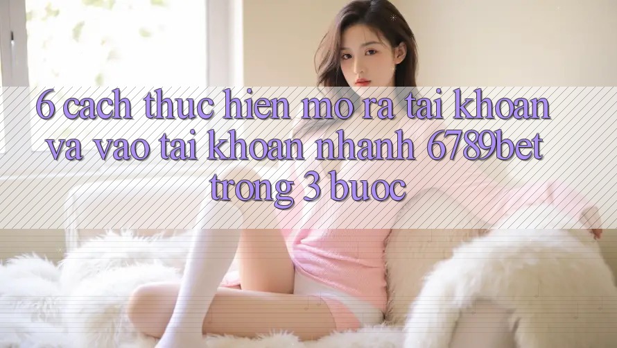 6. Cách thực hiện Mở ra tài khoản và Vào tài khoản Nhanh 6789bet Trong 3 Bước