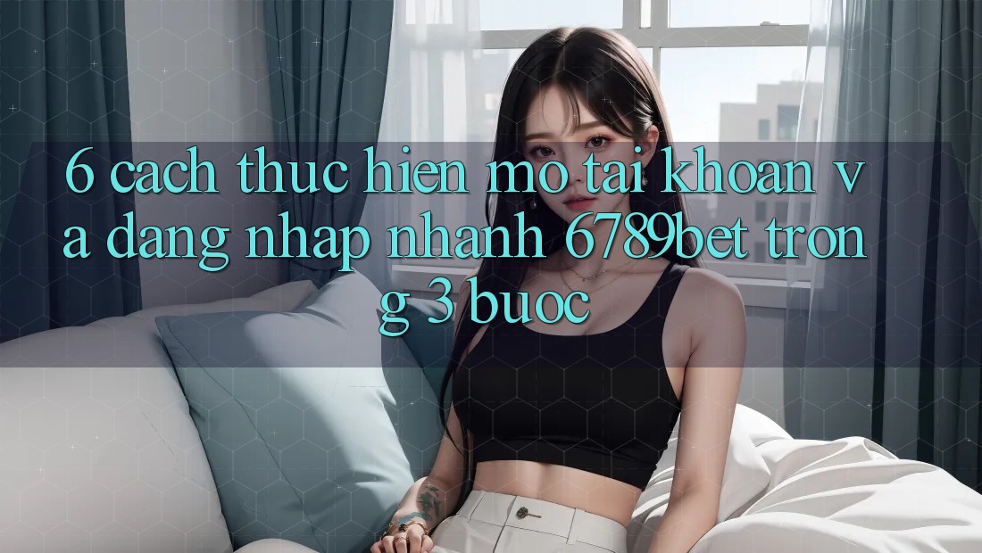 6. Cách thực hiện Mở tài khoản và Đăng Nhập Nhanh 6789bet Trong 3 Bước