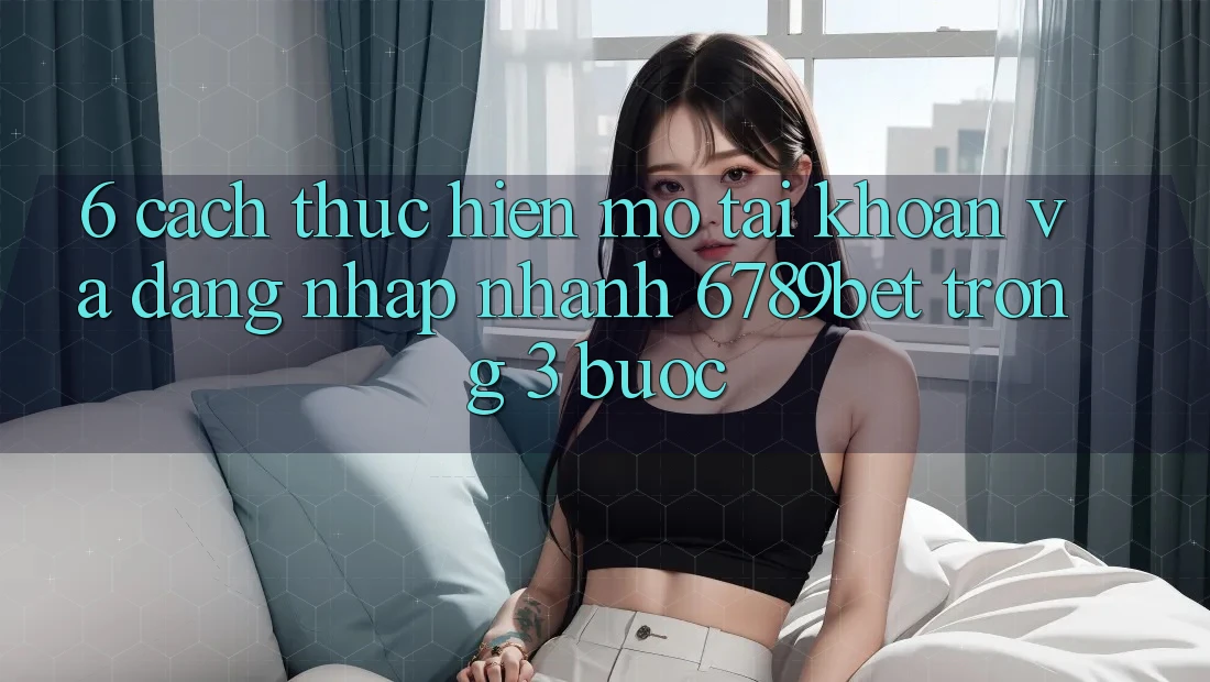 6. Cách thực hiện Mở tài khoản và Đăng Nhập Nhanh 6789bet Trong 3 Bước