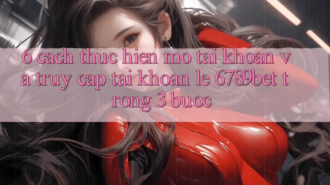 6. Cách thực hiện Mở tài khoản và Truy cập tài khoản Lẹ 6789bet Trong 3 Bước