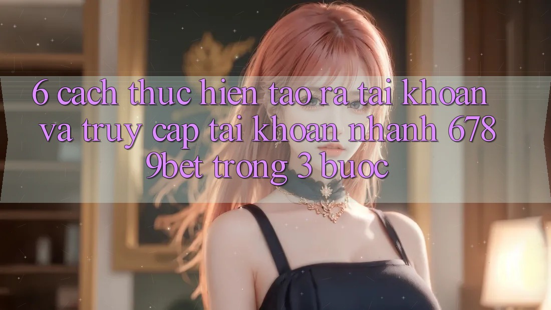 6. Cách thực hiện Tạo ra tài khoản và Truy cập tài khoản Nhanh 6789bet Trong 3 Bước