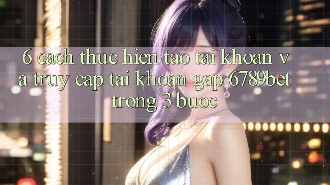 6. Cách thực hiện Tạo tài khoản và Truy cập tài khoản Gấp 6789bet Trong 3 Bước