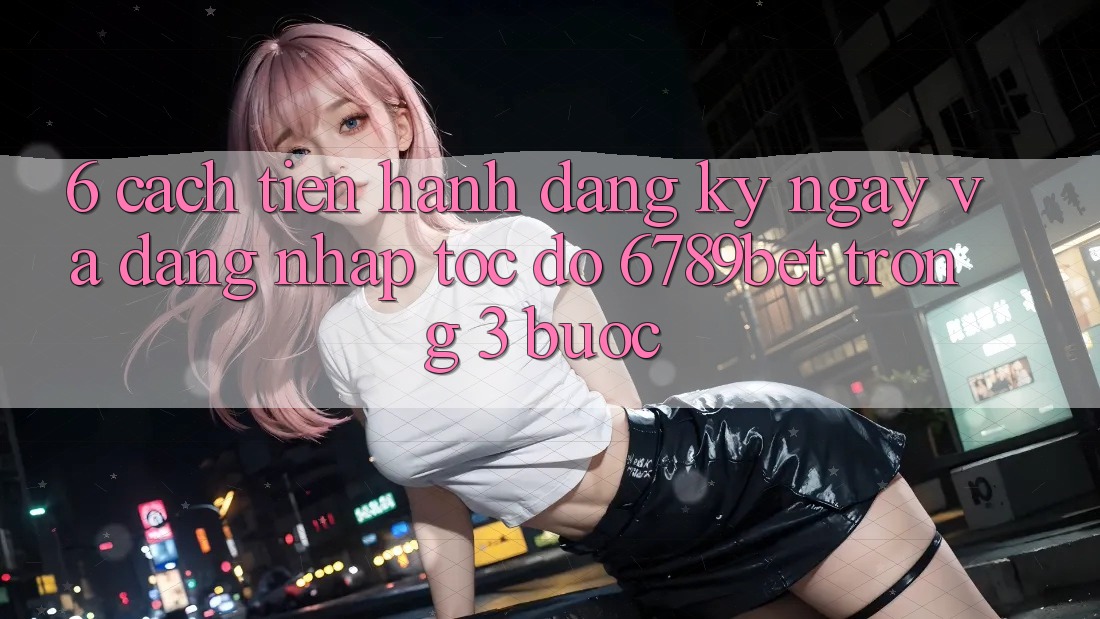 6. Cách tiến hành Đăng ký ngay và Đăng Nhập Tốc độ 6789bet Trong 3 Bước 6. Cách tiến hành Đăng ký ngay và Đăng Nhập Tốc độ 6789bet Trong 3 Bước