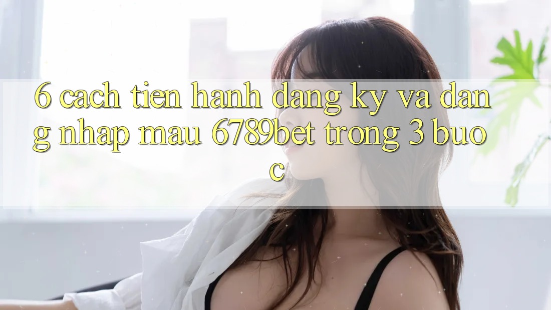 6. Cách tiến hành Đăng Ký và Đăng Nhập Mau 6789bet Trong 3 Bước