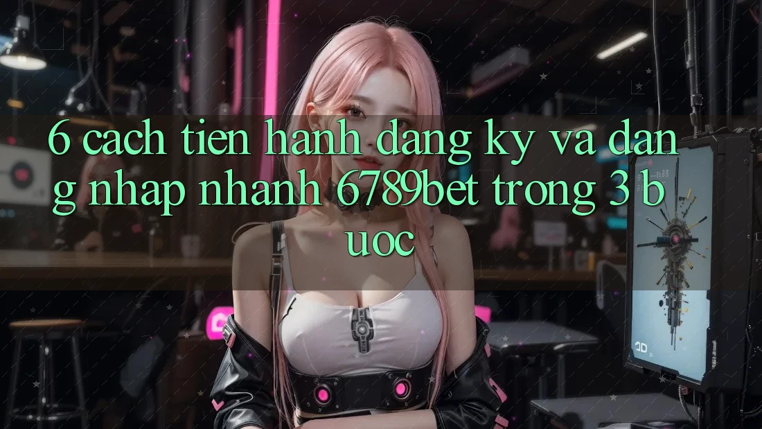 6. Cách tiến hành Đăng Ký và Đăng nhập Nhanh 6789bet Trong 3 Bước